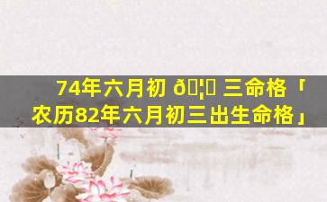 74年六月初 🦍 三命格「农历82年六月初三出生命格」